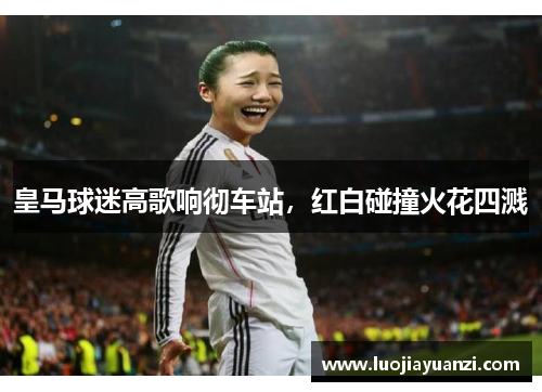 皇马球迷高歌响彻车站，红白碰撞火花四溅